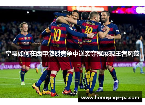 皇马如何在西甲激烈竞争中逆袭夺冠展现王者风范
