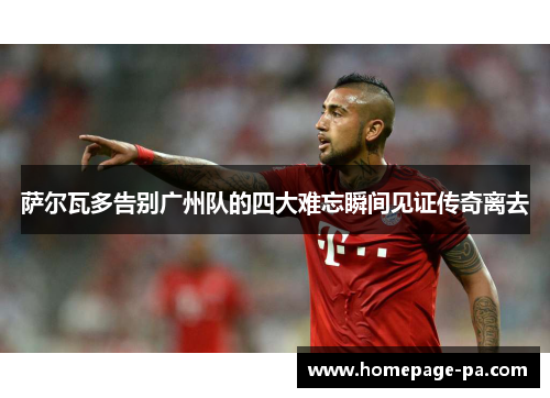 萨尔瓦多告别广州队的四大难忘瞬间见证传奇离去